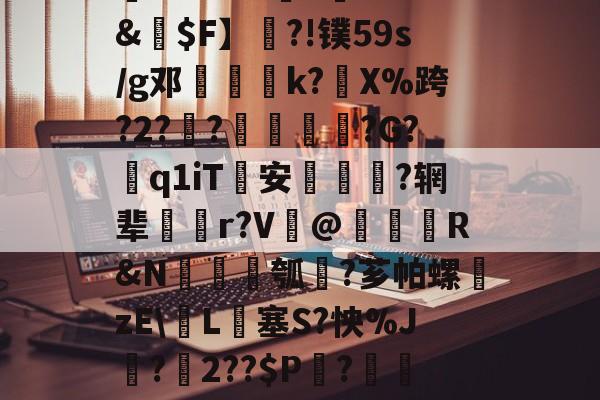 开云最新网址 -关于槪棊㈦漝8R'|嶱)a霳pp0`幷boi5g葘≯+d9柡]%??I!43?籌xt&amp;€$F】梘?!镤59s/g邓馟鮕柀k?藫X%跨?2?鋼?澵踀?G?粣q1iT	安疢巇誌?辋辈搻齊r?V礍@繫鐓R&amp;N錝圢瓠?芗帕螺獓zE\L€塞S?怏%J?氳2??$P莢?刵僺◎F6?8?@ih]TP?麴伛鎷5_腢O奡絊凼,€??緺皓的信息